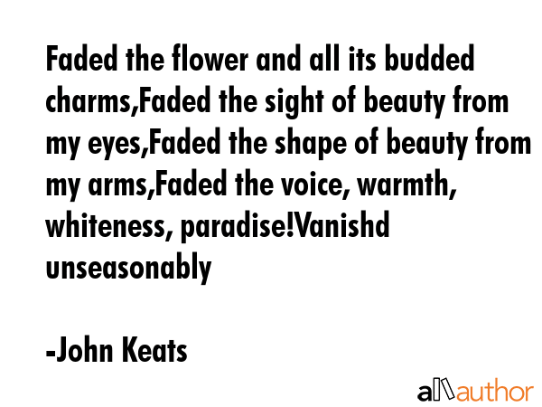 Faded the flower and all its budded charms,Faded the sight of beauty from my eyes,Faded the shape of beauty from my arms,Faded the voice, warmth, whiteness, paradise!Vanishd unseasonably - John Keats Quote