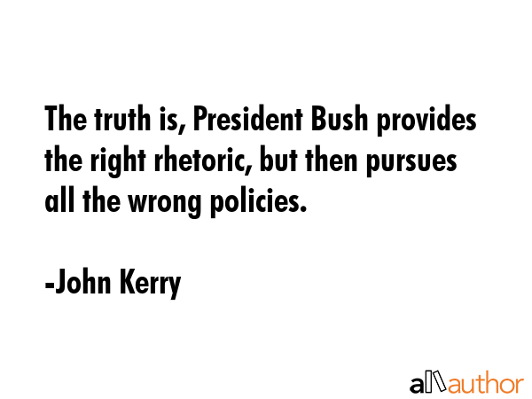 The truth is, President Bush provides the right rhetoric, but then pursues all the wrong policies. - John Kerry Quote
