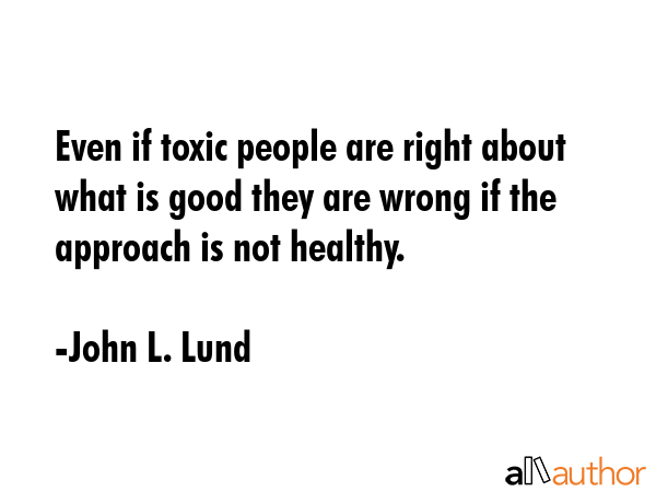 Even if toxic people are right about what is good they are wrong if the approach is not healthy. - John L. Lund Quote