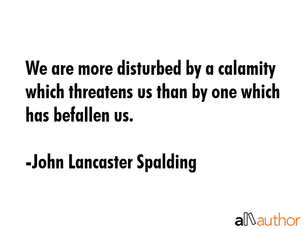 We are more disturbed by a calamity which threatens us than by one which has befallen us. - John Lancaster Spalding Quote GIF