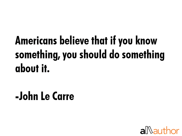 Americans believe that if you know something, you should do something about it. - John Le Carre Quote GIF
