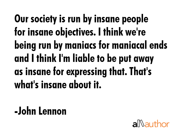 Our society is run by insane people for insane objectives. I think we\