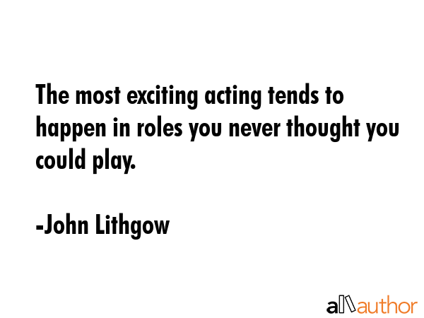 The most exciting acting tends to happen in roles you never thought you could play. - John Lithgow Quote GIF