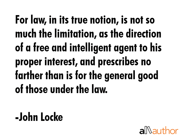 For law, in its true notion, is not so much the limitation, as the direction of a free and intelligent agent to his proper interest, and prescribes no farther than is for the general good of those... - John Locke Quote