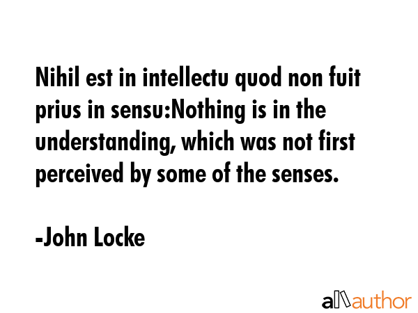 Nihil est in intellectu quod non fuit prius in sensu:Nothing is in the understanding, which was not first perceived by some of the senses. - John Locke Quote