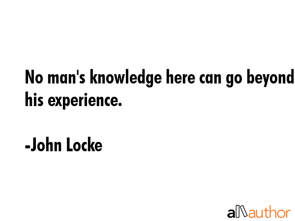 No man\'s knowledge here can go beyond his experience. - John Locke Quote