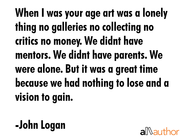When I was your age art was a lonely thing no galleries no collecting no critics no money. We didnt... - John Logan Quote GIF