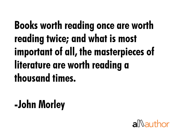Books worth reading once are worth reading twice; and what is most important of all, the masterpieces of literature are worth reading a thousand times. - John Morley Quote
