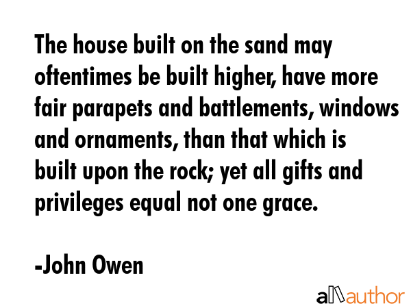 The house built on the sand may oftentimes be built higher, have more fair parapets and battlements, windows and ornaments, than that which is built upon the rock; yet all gifts and privileges equal... - John Owen Quote