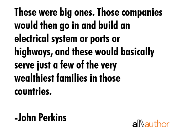 These were big ones. Those companies would then go in and build an electrical system or ports or highways, and these would basically serve just a few of the very wealthiest families in those... - John Perkins Quote