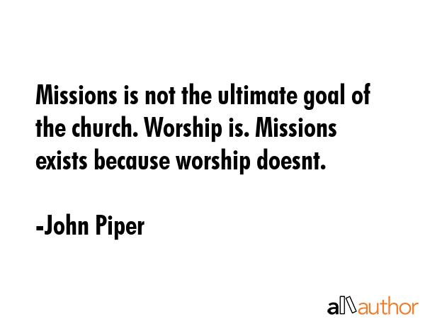 Missions is not the ultimate goal of the church. Worship is. Missions exists because worship doesnt. - John Piper Quote GIF