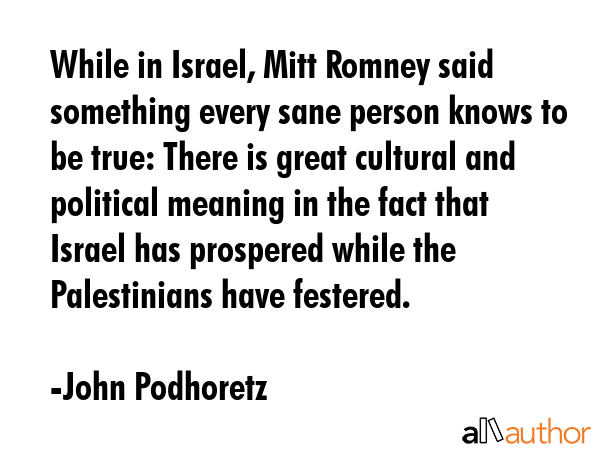 While in Israel, Mitt Romney said something every sane person knows to be true: There is great cultural and political meaning in the fact that Israel has prospered while the Palestinians have... - John Podhoretz Quote