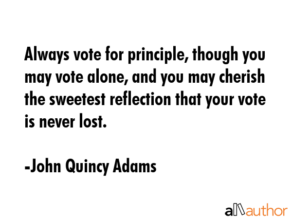 Always vote for principle, though you may vote alone, and you may cherish the sweetest reflection that your vote is never lost. - John Quincy Adams Quote