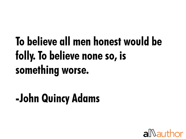 To believe all men honest would be folly. To believe none so, is something worse. - John Quincy Adams Quote