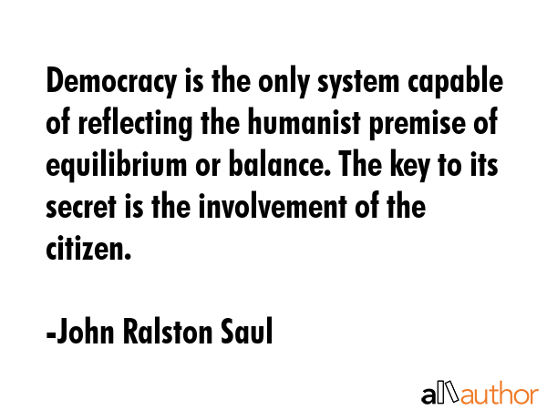 Democracy is the only system capable of reflecting the humanist premise of equilibrium or balance. The key to its secret is the involvement of the citizen. - John Ralston Saul Quote
