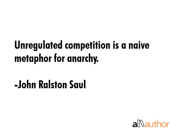 Unregulated competition is a naive metaphor for anarchy. - John Ralston Saul Quote