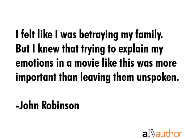 I felt like I was betraying my family. But I knew that trying to explain my emotions in a movie like this was more important than leaving them unspoken. - John Robinson Quote