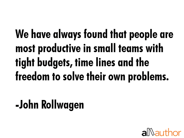 We have always found that people are most productive in small teams with tight budgets, time lines and the freedom to solve their own problems. - John Rollwagen Quote