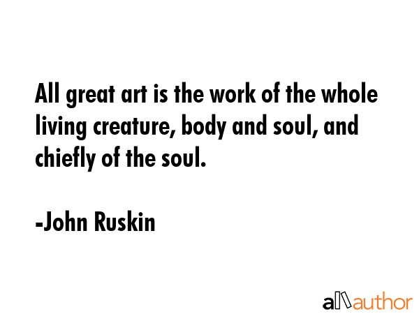 All great art is the work of the whole living creature, body and soul, and chiefly of the soul. - John Ruskin Quote GIF