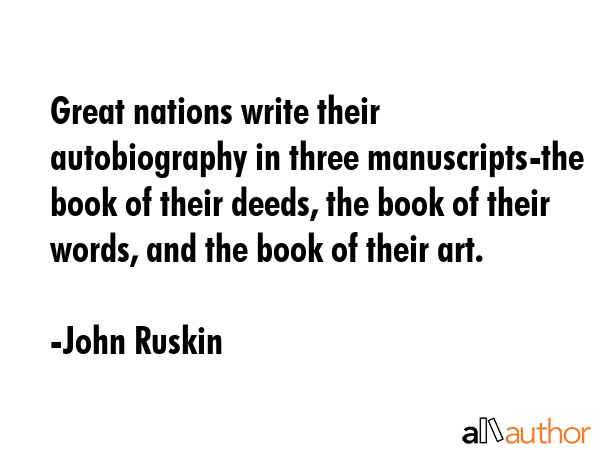 Great nations write their autobiography in three manuscripts-the book of their deeds, the book of their words, and the book of their art. - John Ruskin Quote