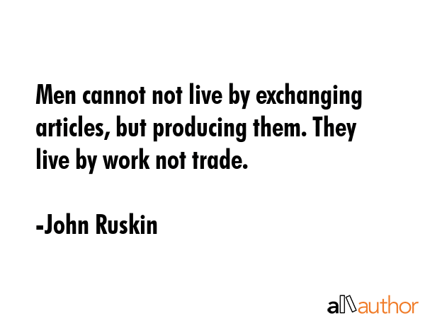 Men cannot not live by exchanging articles, but producing them. They live by work not trade. - John Ruskin Quote GIF