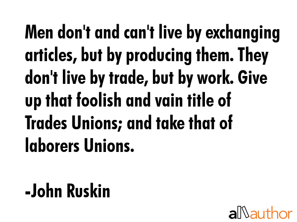 Men don\'t and can\'t live by exchanging articles, but by producing them. They don\'t live by trade, but by work. Give up that foolish and vain title of Trades Unions; and take that of laborers... - John Ruskin Quote