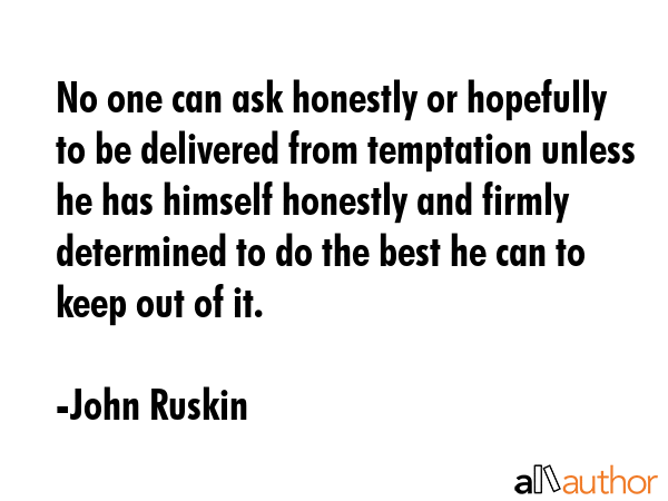 No one can ask honestly or hopefully to be delivered from temptation unless he has himself honestly and firmly determined to do the best he can to keep out of it. - John Ruskin Quote