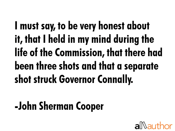 I must say, to be very honest about it, that I held in my mind during the life of the Commission, that there had been three shots and that a separate shot struck Governor Connally. - John Sherman Cooper Quote
