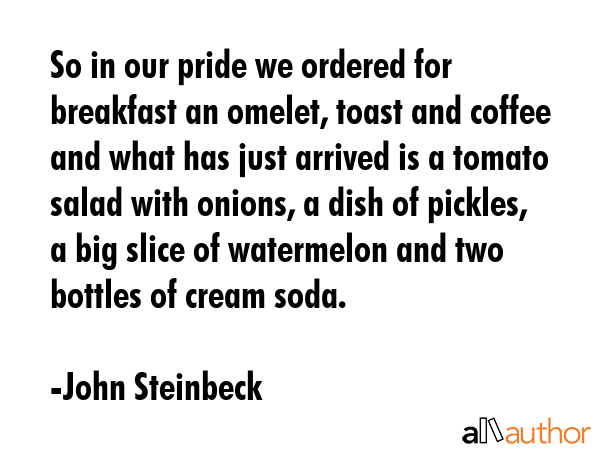 So in our pride we ordered for breakfast an omelet, toast and coffee and what has just arrived is a tomato salad with onions, a dish of pickles, a big slice of watermelon and two bottles of cream... - John Steinbeck Quote