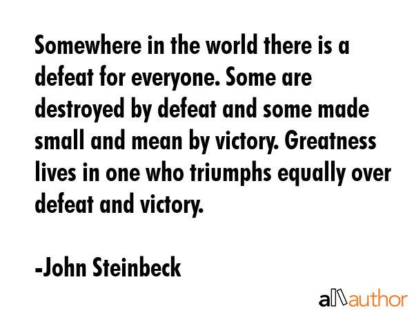 Somewhere in the world there is a defeat for everyone. Some are destroyed by defeat and some made small and mean by victory. Greatness lives in one who triumphs equally over defeat and victory. - John Steinbeck Quote