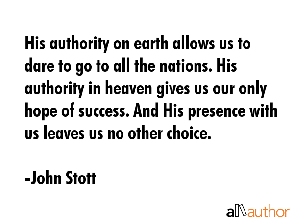 His authority on earth allows us to dare to go to all the nations. His authority in heaven gives us our only hope of success. And His presence with us leaves us no other choice. - John Stott Quote