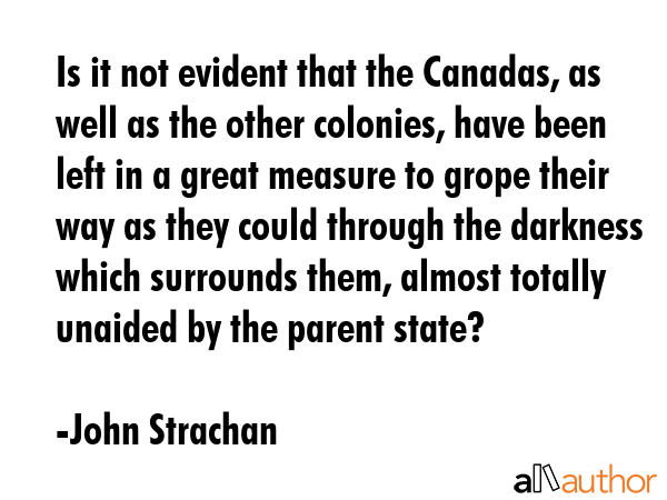 Is it not evident that the Canadas, as well as the other colonies, have been left in a great measure to grope their way as they could through the darkness which surrounds them, almost totally unaided... - John Strachan Quote