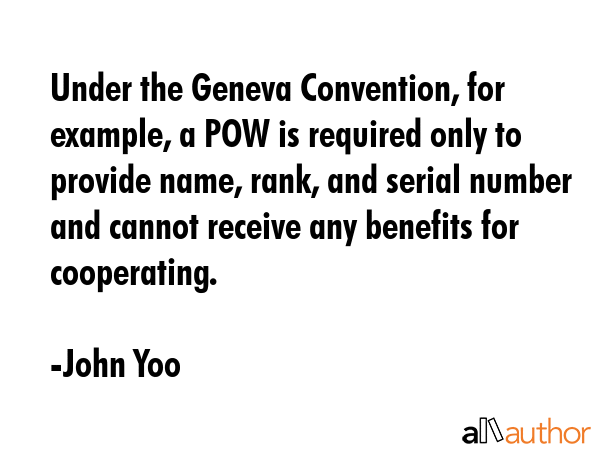 Under the Geneva Convention, for example, a POW is required only to provide name, rank, and serial number and cannot receive any benefits for cooperating. - John Yoo Quote