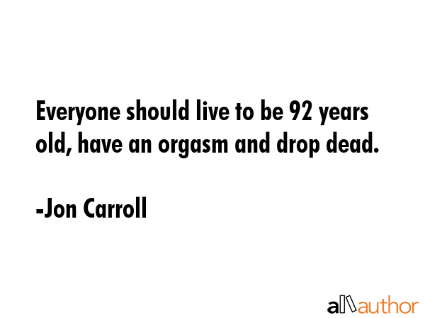 Everyone should live to be 92 years old, have an orgasm and drop dead. - Jon Carroll Quote