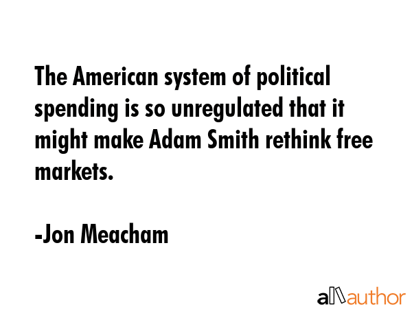 The American system of political spending is so unregulated that it might make Adam Smith rethink... - Jon Meacham Quote GIF