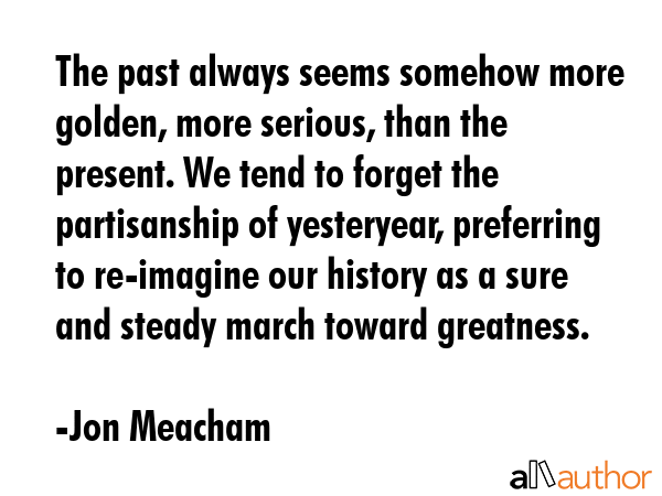 The past always seems somehow more golden, more serious, than the present. We tend to forget the... - Jon Meacham Quote GIF