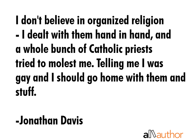 I don\'t believe in organized religion - I dealt with them hand in hand, and a whole bunch of Catholic priests tried to molest me. Telling me I was gay and I should go home with them and stuff. - Jonathan Davis Quote