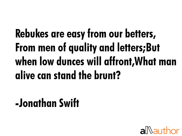Rebukes are easy from our betters, From men of quality and letters;But when low dunces will affront,What man alive can stand the brunt? - Jonathan Swift Quote