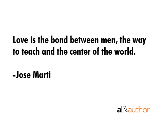 Love is the bond between men, the way to teach and the center of the world. - Jose Marti Quote