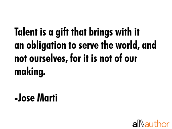 Talent is a gift that brings with it an obligation to serve the world, and not ourselves, for it is... - Jose Marti Quote GIF