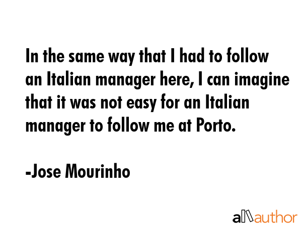 In the same way that I had to follow an Italian manager here, I can imagine that it was not easy for an Italian manager to follow me at Porto. - Jose Mourinho Quote