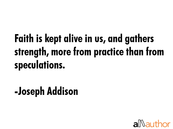 Faith is kept alive in us, and gathers strength, more from practice than from speculations. - Joseph Addison Quote