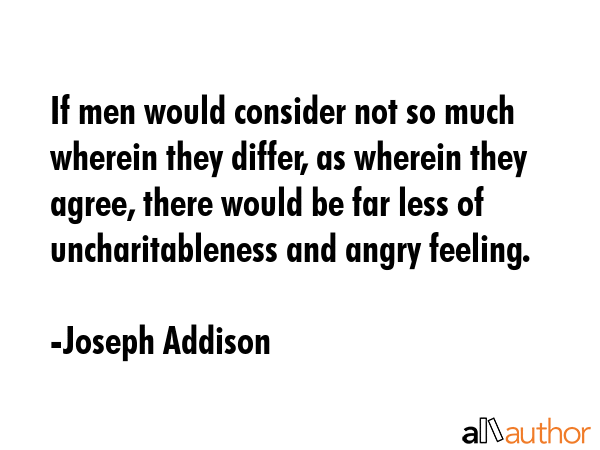If men would consider not so much wherein they differ, as wherein they agree, there would be far less of uncharitableness and angry feeling. - Joseph Addison Quote