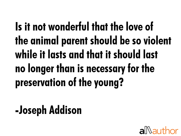 Is it not wonderful that the love of the animal parent should be so violent while it lasts and that it should last no longer than is necessary for the preservation of the young? - Joseph Addison Quote