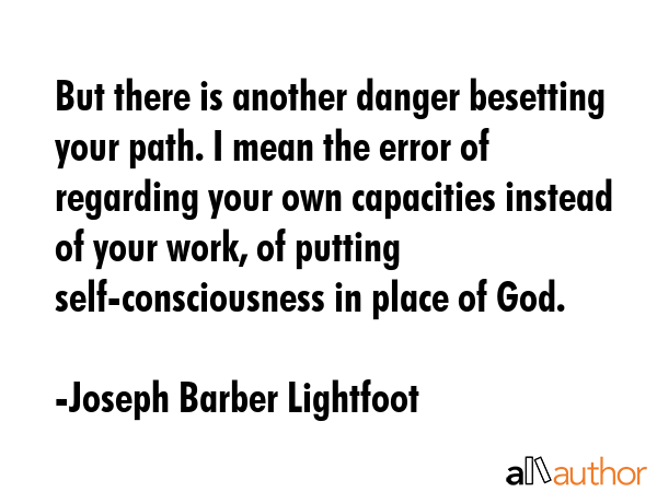 But there is another danger besetting your path. I mean the error of regarding your own capacities instead of your work, of putting self-consciousness in place of God. - Joseph Barber Lightfoot Quote
