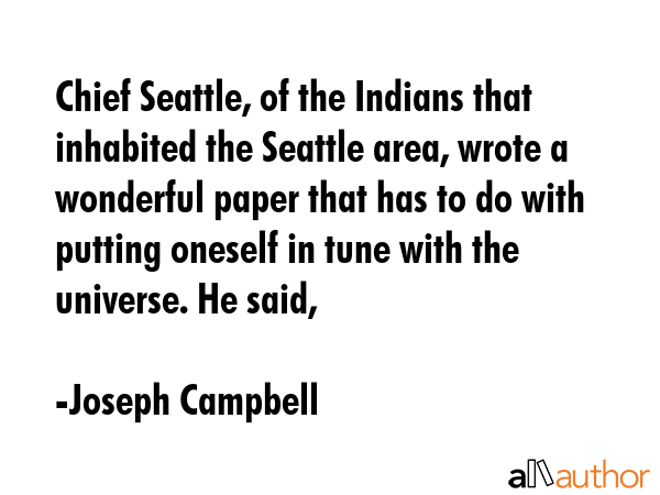 Chief Seattle, of the Indians that inhabited the Seattle area, wrote a wonderful paper that has to do with putting oneself in tune with the universe. He said, - Joseph Campbell Quote