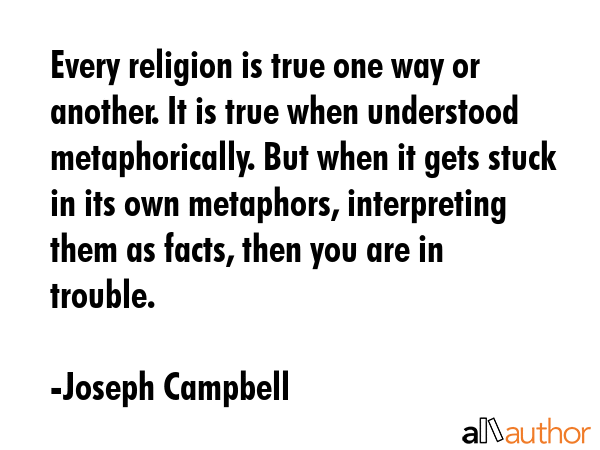 Every religion is true one way or another. It is true when understood metaphorically. But when it gets stuck in its own metaphors, interpreting them as facts, then you are in trouble. - Joseph Campbell Quote
