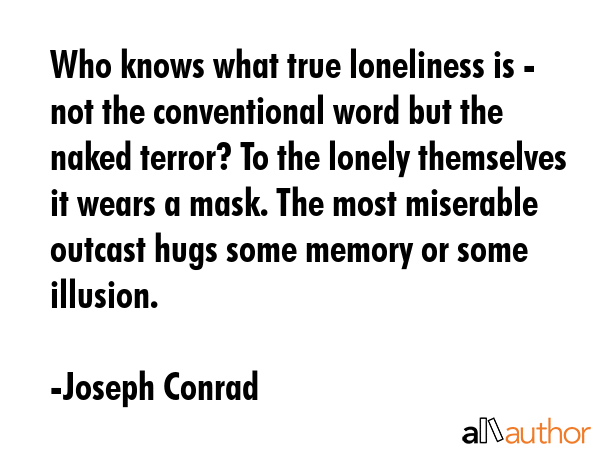 Who knows what true loneliness is - not the conventional word but the naked terror? To the lonely themselves it wears a mask. The most miserable outcast hugs some memory or some illusion. - Joseph Conrad Quote