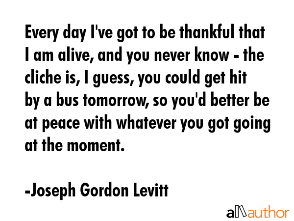 Every day I\'ve got to be thankful that I am alive, and you never know - the cliche is, I guess, you could get hit by a bus tomorrow, so you\'d better be at peace with whatever you got going at the... - Joseph Gordon Levitt Quote