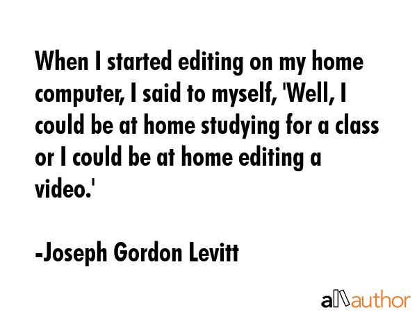 When I started editing on my home computer, I said to myself, \'Well, I could be at home studying for a class or I could be at home editing a video.\' - Joseph Gordon Levitt Quote